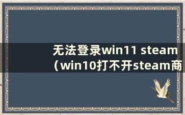 无法登录win11 steam（win10打不开steam商店）